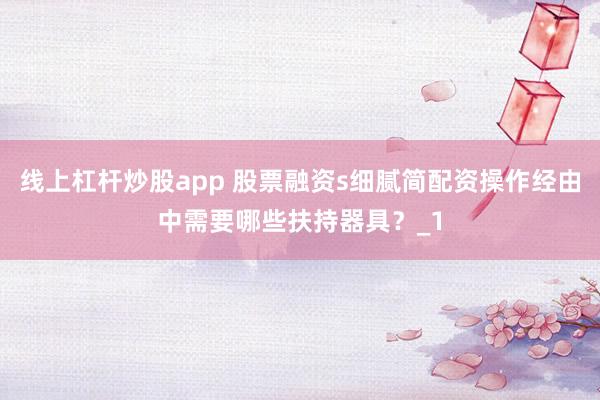 线上杠杆炒股app 股票融资s细腻简配资操作经由中需要哪些扶持器具?_1