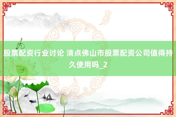 股票配资行业讨论 清点佛山市股票配资公司值得持久使用吗_2