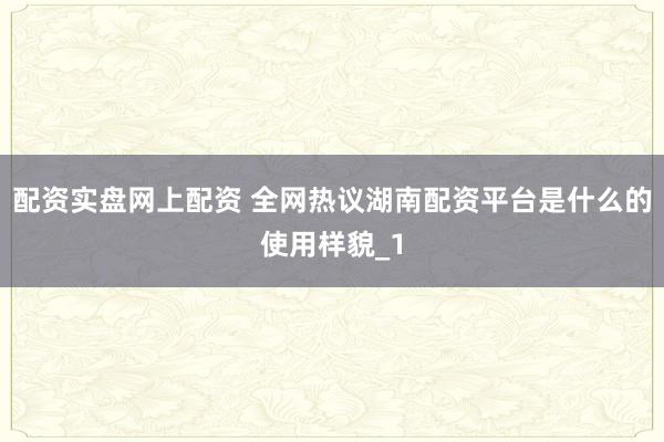 配资实盘网上配资 全网热议湖南配资平台是什么的使用样貌_1